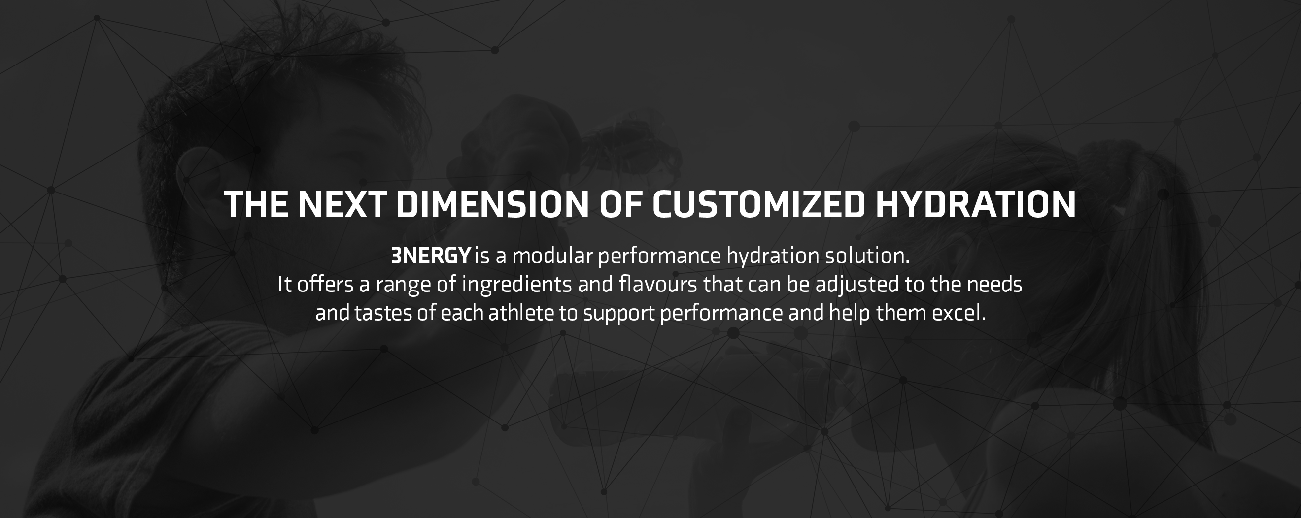THE NEXT DIMENSION OF CUSTOMIZED HYDRATION 3NERGY is a modular performance hydration solution. It offers a range of ingredients and flavours that can be adjusted to the needs and tastes of each athlete to support performance and help them excel.