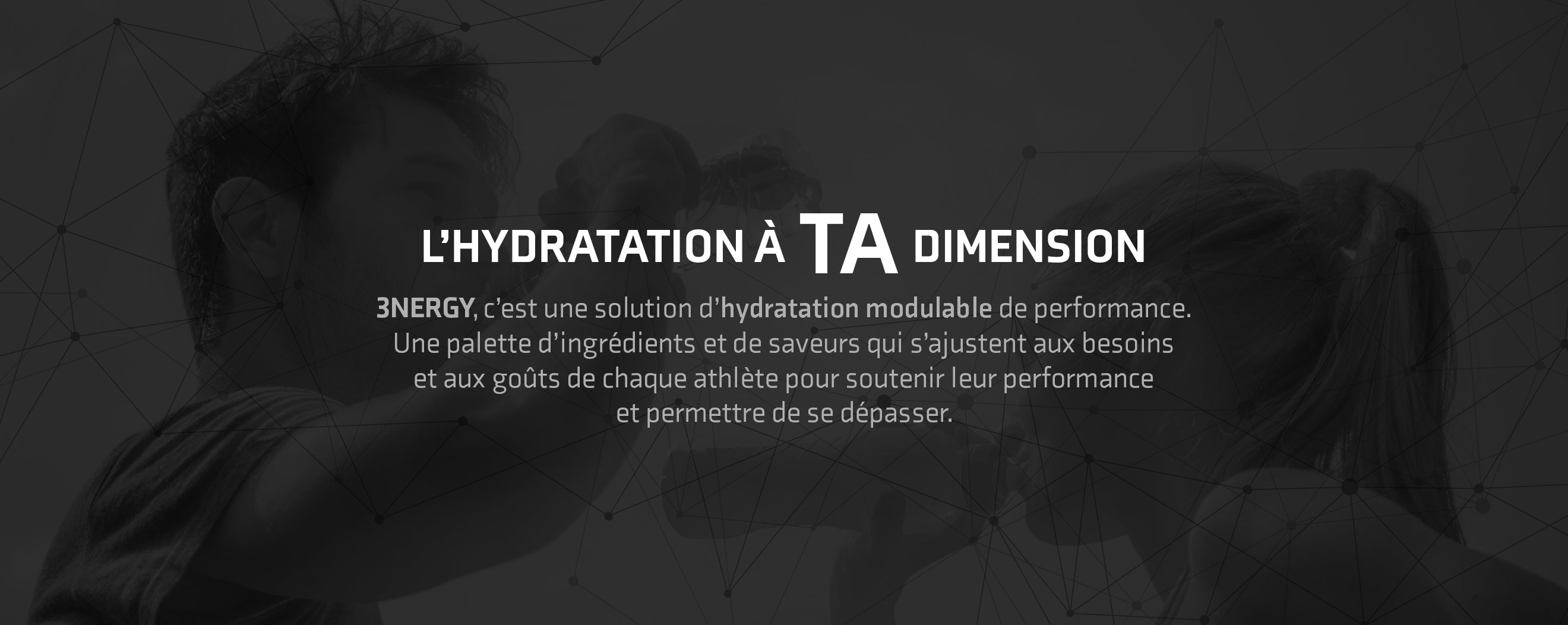 L'hydratation à TA dimension 3NERGY, c'est une solution d'hydratation modulable de performance. Une palette d'ingrédients et de saveurs qui s'ajustent aux besoins et aux goûts de chaque athlète pour soutenir leur performance et permettre de se dépasser